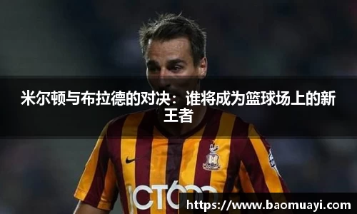 米尔顿与布拉德的对决：谁将成为篮球场上的新王者