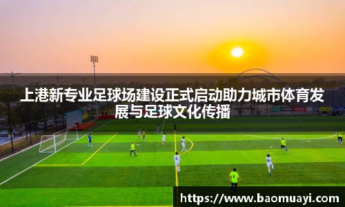 上港新专业足球场建设正式启动助力城市体育发展与足球文化传播
